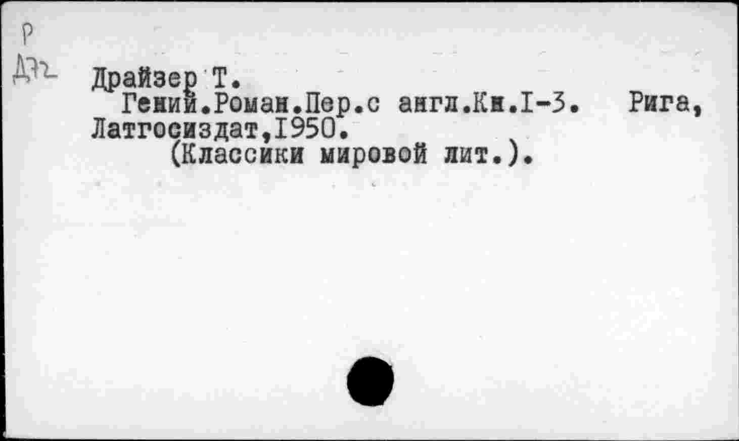 ﻿р
Драйзер Т.
Гении.Роман.Пер.с англ.Кн.1-3.
Латгосиздат,1950.
(Классики мировой лит.).
Рига,